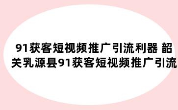 91获客短视频推广引流利器 韶关乳源县91获客短视频推广引流利器是真的吗